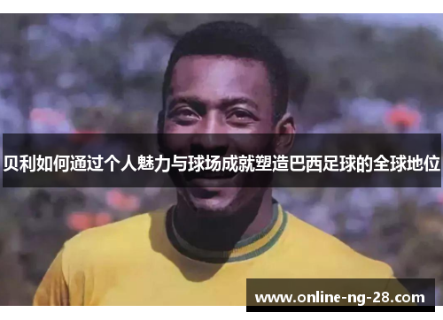 贝利如何通过个人魅力与球场成就塑造巴西足球的全球地位 贝利如何通过个人魅力与球场成就塑造巴西足球的全球地位