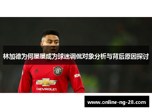 林加德为何屡屡成为球迷调侃对象分析与背后原因探讨 林加德为何屡屡成为球迷调侃对象分析与背后原因探讨
