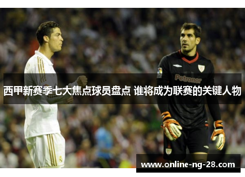 西甲新赛季七大焦点球员盘点 谁将成为联赛的关键人物 西甲新赛季七大焦点球员盘点 谁将成为联赛的关键人物