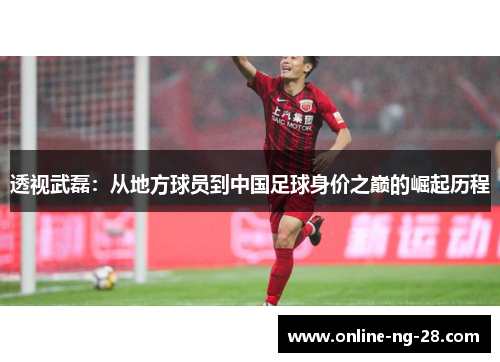 透视武磊：从地方球员到中国足球身价之巅的崛起历程