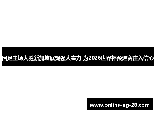 国足主场大胜新加坡展现强大实力 为2026世界杯预选赛注入信心