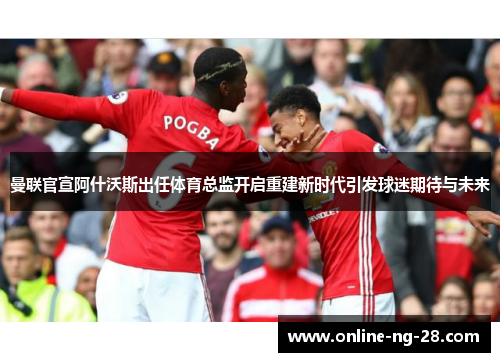 曼联官宣阿什沃斯出任体育总监开启重建新时代引发球迷期待与未来