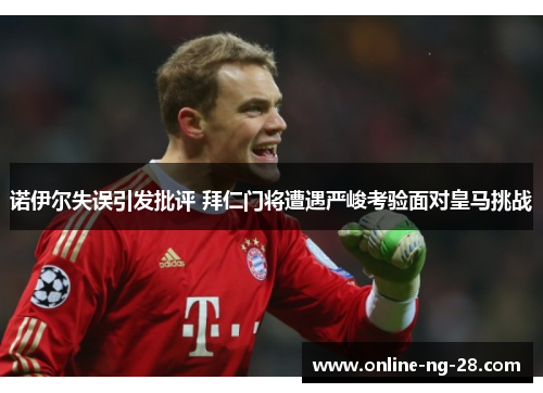 诺伊尔失误引发批评 拜仁门将遭遇严峻考验面对皇马挑战